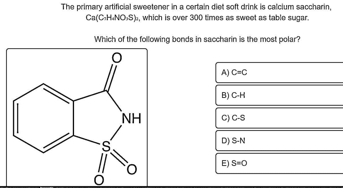 The primary artificial sweetener in a certain diet soft drink is calcium saccharin,
Ca(CH&NO:S)2, which is over 300 times as sweet as table sugar.
Which of the following bonds in saccharin is the most polar?
A) C=C
В) С-Н
NH
C) C-S
D) S-N
S.
E) S=0
