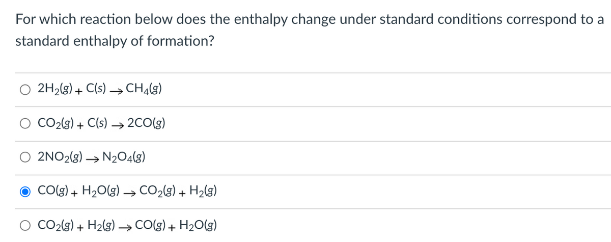 For which reaction below does the enthalpy change under standard conditions correspond to a
standard enthalpy of formation?
2H2(g) + C(s) → CHĄ(g)
CO2(g) + C(s) → 2CO(g)
2NO2(3) → N204(g)
CO(g) + H2O(g) → CO2(g) + H2(g)
CO2(g) + H2(g) –→ CO(g) + H2O(g)
