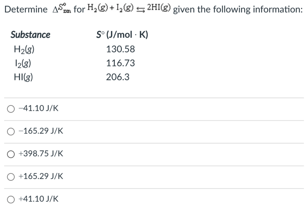 Determine ASa for H2(g) + I,(8) 5 2HI(g) given the following information:
Substance
S° (J/mol · K)
H2(g)
130.58
I2(3)
116.73
HI(g)
206.3
O -41.10 J/K
O -165.29 J/K
+398.75 J/K
O +165.29 J/K
O +41.10 J/K
