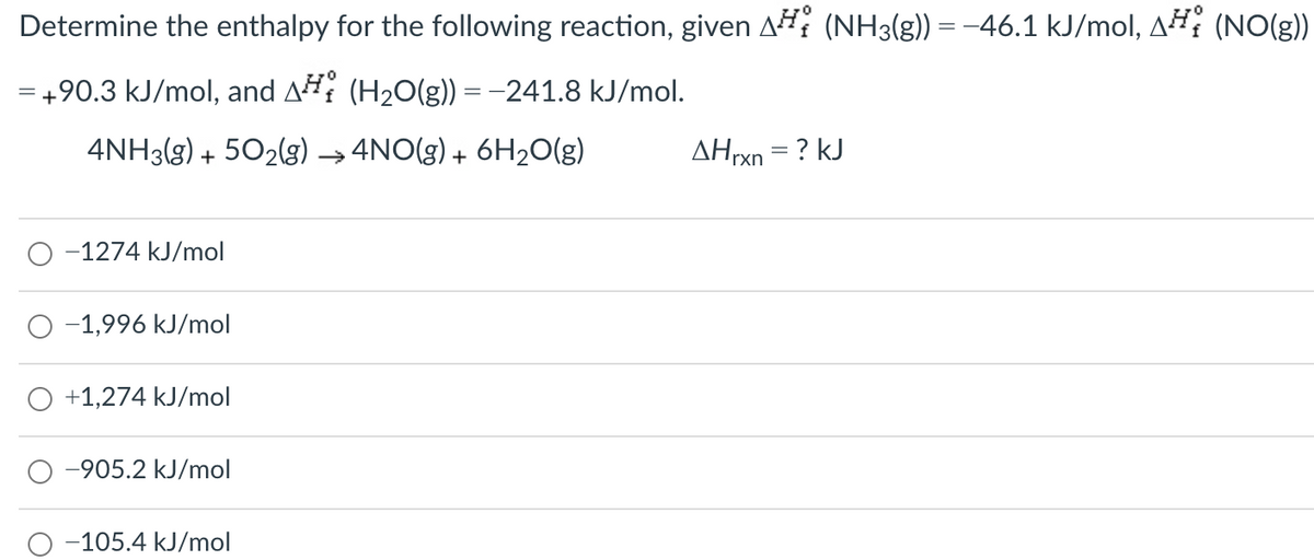 Determine the enthalpy for the following reaction, given A# (NH3(g)) = -46.1 kJ/mol, AH (NO(g)
= +90.3 kJ/mol, and A (H20(g)) = -241.8 kJ/mol.
4NH3(g) + 502(g) →4NO(g) + 6H20(g)
AHrxn = ? kJ
-1274 kJ/mol
-1,996 kJ/mol
+1,274 kJ/mol
-905.2 kJ/mol
-105.4 kJ/mol
