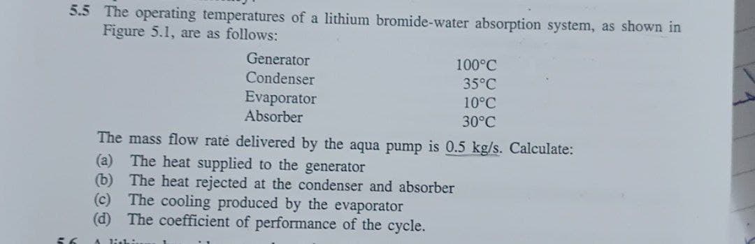 5.5 The operating temperatures of a lithium bromide-water absorption system, as shown in
Figure 5.1, are as follows:
Generator
Condenser
100°C
35°C
Evaporator
Absorber
10°C
30°C
The mass flow rate delivered by the aqua pump is 0.5 kg/s. Calculate:
(a) The heat supplied to the generator
(b) The heat rejected at the condenser and absorber
(c)
The cooling produced by the evaporator
(d) The coefficient of performance of the cycle.
