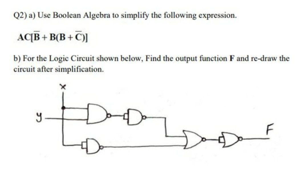 Q2) a) Use Boolean Algebra to simplify the following expression.
AC[B + B(B + C)]
b) For the Logic Circuit shown below, Find the output function F and re-draw the
circuit after simplification.
F
