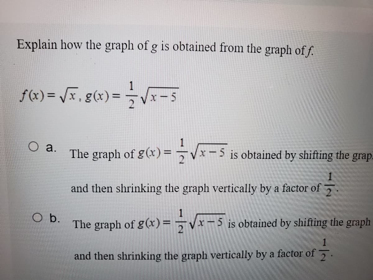 Explain how the graph of g is obtained from the graph of f.
f (x)= Vx, g(x)
1
x-5
Оа.
The =
graph of g(x)
x-5 is obtained by shifting the grap.
and then shrinking the graph vertically by a factor of
O b.
The graph of g(x)=¬Vx-
x-5 is obtained by shifting the graph
1
and then shrinking the graph vertically by a factor of 5.
21
