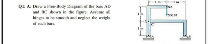 -Im Im
Ql: A: Draw a Free-Body Diagram of the bars AD
and BC shown in the figure. Assume all
hinges to be smooth and neglect the weight
1 m
1500 N
of each bars.
I m

