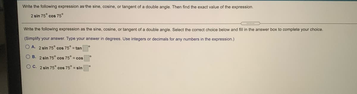 Write the following expression as the sine, cosine, or tangent of a double angle. Then find the exact value of the expression.
2 sin 75° cos 75°
Write the following expression as the sine, cosine, or tangent of a double angle. Select the correct choice below and fill in the answer box to complete your choice.
(Simplify your answer. Type your answer in degrees. Use integers or decimals for any numbers in the expression.)
O A. 2 sin 75° cos 75° = tan
O B. 2 sin 75° cos 75° = cos
O C. 2 sin 75° cos 75° = sin
