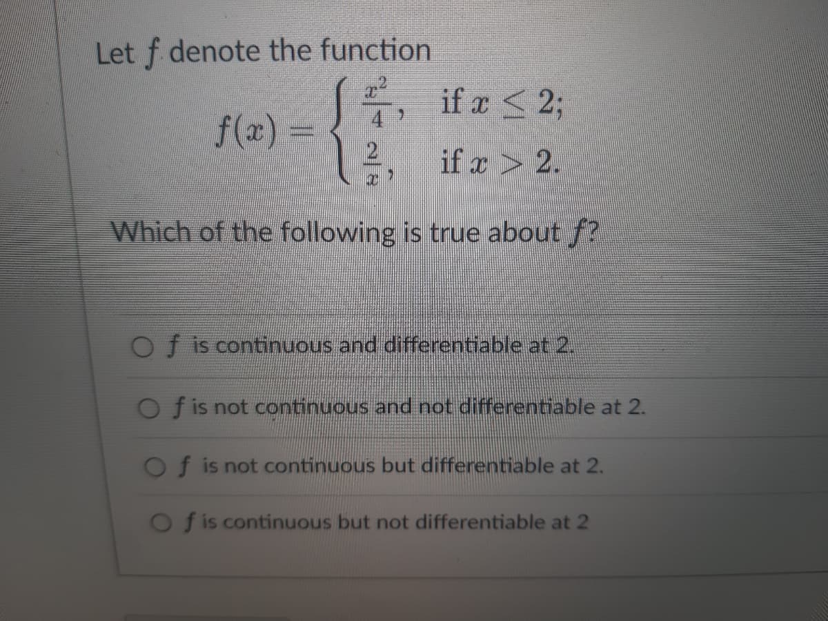 Let f denote the function
2²,
if x < 2;
f(x) =
if x 2.
Which of the following is true about ?
Of is continuous and differentiable at 2.
Of is not continuous and not differentiable at 2.
f is not continuous but differentiable at 2.
Of is continuous but not differentiable at 2