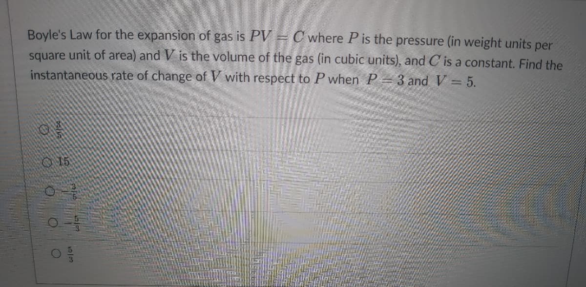 Boyle's Law for the expansion of gas is PV = C where P is the pressure (in weight units per
square unit of area) and V is the volume of the gas (in cubic units), and C is a constant. Find the
instantaneous rate of change of V with respect to P when P = 3 and V = 5.
O
15
12/02