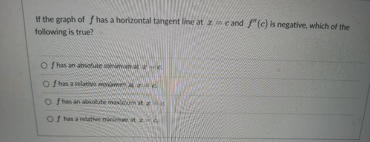 If the graph of f has a horizontal tangent line at x = cand f" (c) is negative, which of the
following is true?
Of has an absolute minimum at a = c.
Of has a relative maximum at m = c.
Of has an absolute maximum at z = c.
Of has a relative minimum at x = c.