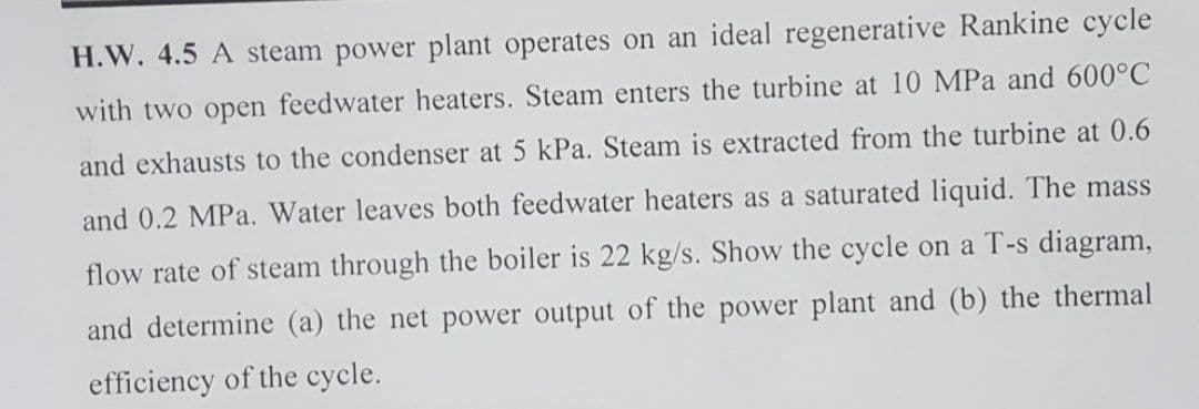 H.W. 4.5 A steam power plant operates on an ideal regenerative Rankine cycle
with two open feedwater heaters. Steam enters the turbine at 10 MPa and 600°C
and exhausts to the condenser at 5 kPa. Steam is extracted from the turbine at 0.6
and 0.2 MPa. Water leaves both feedwater heaters as a saturated liquid. The mass
flow rate of steam through the boiler is 22 kg/s. Show the cycle on a T-s diagram,
and determine (a) the net power output of the power plant and (b) the thermal
efficiency of the cycle.
