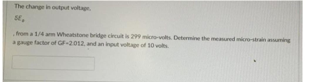 The change in output voltage,
SE,
from a 1/4 arm Wheatstone bridge circuit is 299 micro-volts. Determine the measured micro-strain assuming
a gauge factor of GF-2.012, and an input voltage of 10 volts.
