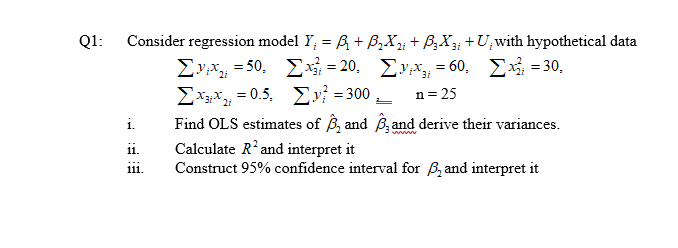 Consider regression model Y; = R + B,X; + B;X +U,with hypothetical data
Ev = 50, Ex = 20. Eyx = 60, E = 30,
Σχ-0.5 Σν-300
Find OLS estimates of B, and B and derive their variances.
Calculate R'and interpret it
Construct 95% confidence interval for B, and interpret it
Q1:
n= 25
i.
ii.
111
