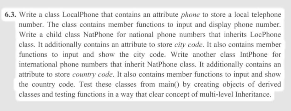 6.3. Write a class LocalPhone that contains an attribute phone to store a local telephone
number. The class contains member functions to input and display phone number.
Write a child class NatPhone for national phone numbers that inherits LocPhone
class. It additionally contains an attribute to store city code. It also contains member
functions to input and show the city code. Write another class IntPhone for
international phone numbers that inherit NatPhone class. It additionally contains an
attribute to store country code. It also contains member functions to input and show
the country code. Test these classes from main() by creating objects of derived
classes and testing functions in a way that clear concept of multi-level Inheritance.

