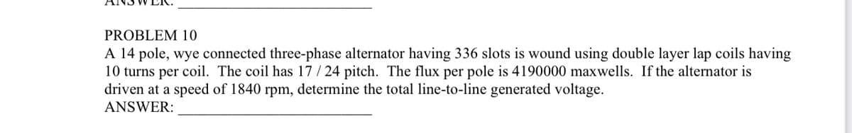 IS WER.
PROBLEM 10
A 14 pole, wye connected three-phase alternator having 336 slots is wound using double layer lap coils having
10 turns per coil. The coil has 17/24 pitch. The flux per pole is 4190000 maxwells. If the alternator is
driven at a speed of 1840 rpm, determine the total line-to-line generated voltage.
ANSWER: