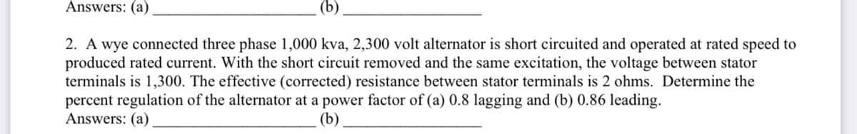 Answers: (a)
(b)
2. A wye connected three phase 1,000 kva, 2,300 volt alternator is short circuited and operated at rated speed to
produced rated current. With the short circuit removed and the same excitation, the voltage between stator
terminals is 1,300. The effective (corrected) resistance between stator terminals is 2 ohms. Determine the
percent regulation of the alternator at a power factor of (a) 0.8 lagging and (b) 0.86 leading.
Answers: (a)
(b)