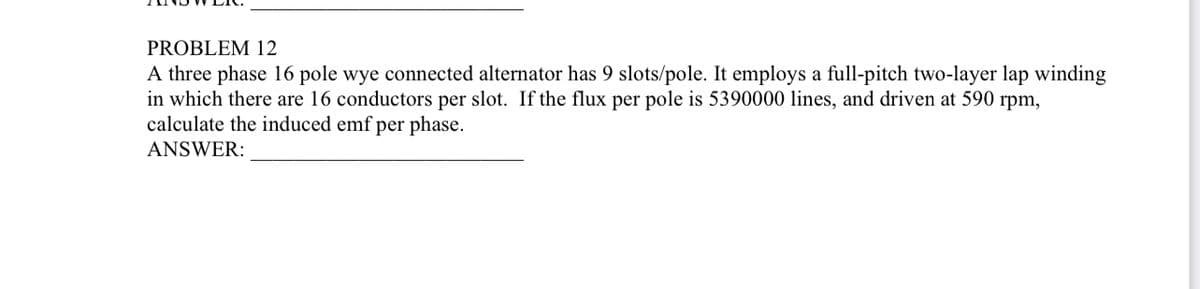 PROBLEM 12
A three phase 16 pole wye connected alternator has 9 slots/pole. It employs a full-pitch two-layer lap winding
in which there are 16 conductors per slot. If the flux per pole is 5390000 lines, and driven at 590 rpm,
calculate the induced emf per phase.
ANSWER: