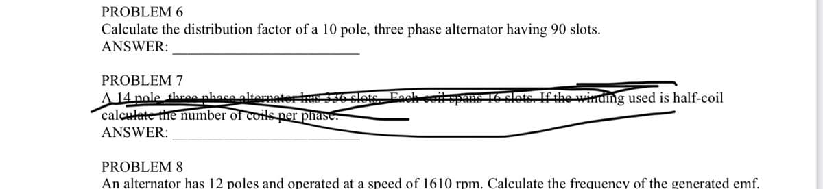 PROBLEM 6
Calculate the distribution factor of a 10 pole, three phase alternator having 90 slots.
ANSWER:
PROBLEM 7
A 14 pole three phase alternater has 336
calculate the number of coils per phase.
ANSWER:
the winding used is half-coil
PROBLEM 8
An alternator has 12 poles and operated at a speed of 1610 rpm. Calculate the frequency of the generated emf.