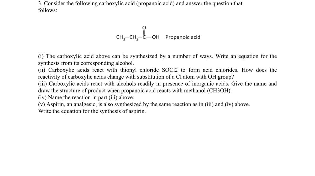 3. Consider the following carboxylic acid (propanoic acid) and answer the question that
follows:
CH;-CH,-C-OH
Propanoic acid
(i) The carboxylic acid above can be synthesized by a number of ways. Write an equation for the
synthesis from its corresponding alcohol.
(ii) Carboxylic acids react with thionyl chloride SOC12 to form acid chlorides. How does the
reactivity of carboxylic acids change with substitution of a Cl atom with OH group?
(iii) Carboxylic acids react with alcohols readily in presence of inorganic acids. Give the name and
draw the structure of product when propanoic acid reacts with methanol (CH3OH).
(iv) Name the reaction in part (iii) above.
(v) Aspirin, an analgesic, is also synthesized by the same reaction as in (iii) and (iv) above.
Write the equation for the synthesis of aspirin.
