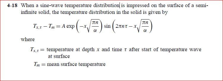 4-18 When a sine-wave temperature distribution is impressed on the surface of a semi-
infinite solid, the temperature distribution in the solid is given by
Tx,t - Tm = A exp
sin 2πητ x,
where
Tx= temperature at depth x and time t after start of temperature wave
at surface
Tm = mean surface temperature
