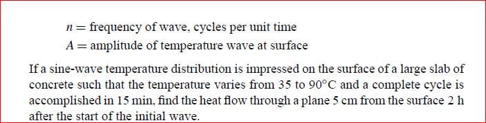 n= frequency of wave, cycles per unit time
A = amplitude of temperature wave at surface
If a sine-wave temperature distribution is impressed on the surface of a large slab of
concrete such that the temperature varies from 35 to 90°C and a complete cycle is
accomplished in 15 min, find the heat flow through a plane 5 cm from the surface 2 h
after the start of the initial wave.
