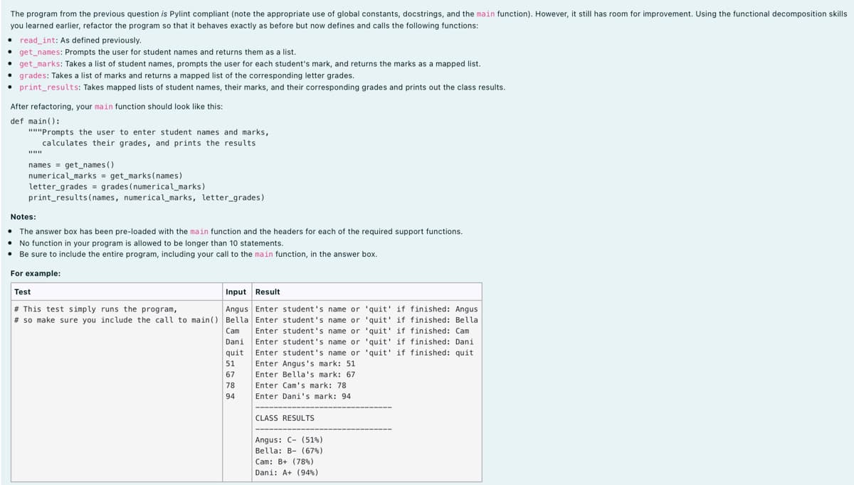 The program from the previous question is Pylint compliant (note the appropriate use of global constants, docstrings, and the main function). However, it still has room for improvement. Using the functional decomposition skills
you learned earlier, refactor the program so that it behaves exactly as before but now defines and calls the following functions:
read_int: As defined previously.
get_names: Prompts the user for student names and returns them as a list.
get_marks: Takes a list of student names, prompts the user for each student's mark, and returns the marks as a mapped list.
• grades: Takes a list of marks and returns a mapped list of the corresponding letter grades.
• print_results: Takes mapped lists of student names, their marks, and their corresponding grades and prints out the class results.
After refactoring, your main function should look like this:
def main():
""Prompts the user to enter student names and marks,
calculates their grades, and prints the results
names = get_names ()
numerical_marks = get_marks(names)
letter_grades = grades (numerical_marks)
print_results ( names, numerical_marks, letter_grades)
Notes:
• The answer box has been pre-loaded with the main function and the headers for each of the required support functions.
No function in your program is allowed to be longer than 10 statements.
• Be sure to include the entire program, including your call to the main function, in the answer box.
For example:
Test
Input Result
# This test simply runs the program,
# so make sure you include the call to main() Bella Enter student's name or 'quit' if finished: Bella
Angus Enter student's name or 'quit' if finished: Angus
Enter student's name or 'quit' if finished: Cam
Enter student's name or 'quit' if finished: Dani
Enter student's name or 'quit' if finished: quit
Enter Angus's mark: 51
Enter Bella's mark: 67
Cam
Dani
quit
51
67
78
Enter Cam's mark: 78
94
Enter Dani's mark: 94
CLASS RESULTS
Angus: C- (51%)
Bella: B- (67%)
Cam: B+ (78%)
Dani: A+ (94%)
