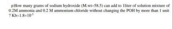 giHow many grams of sodium hydroxide (M.wt=58.5) can add to lliter of solution mixture of
0.2M ammonia and 0.2 M ammonium chloride without changing the POH by more than I unit
? Kb=1.8x10
