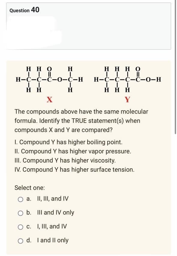 Question 40
H
HHO
| | ||
H-C-C-C-0-C-H
I
HHHO
IIII
H-C-C-C-C-O-H
III
HHH
II
H H
H
X
Y
The compounds above have the same molecular
formula. Identify the TRUE statement(s) when
compounds X and Y are compared?
I. Compound Y has higher boiling point.
II. Compound Y has higher vapor pressure.
III. Compound Y has higher viscosity.
IV. Compound Y has higher surface tension.
Select one:
O a. II, III, and IV
O b.
O c. I, III, and IV
O d. I and II only
III and IV only