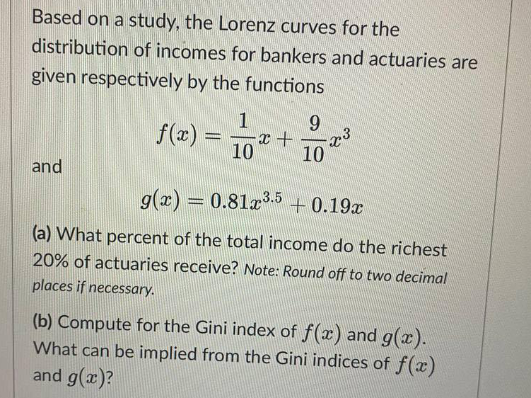 Based on a study, the Lorenz curves for the
distribution of incomes for bankers and actuaries are
given respectively by the functions
1
9
x +
10
10
and
g(x) = 0.81x³.5 +0.19x
(a) What percent of the total income do the richest
20% of actuaries receive? Note: Round off to two decimal
places if necessary.
(b) Compute for the Gini index of f(x) and g(x).
What can be implied from the Gini indices of f(x)
and g(x)?
x³