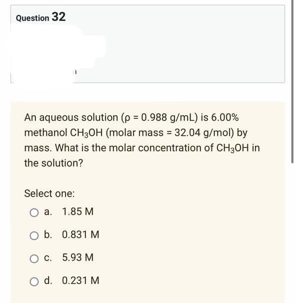Question 32
An aqueous solution (p = 0.988 g/mL) is 6.00%
methanol CH3OH (molar mass = 32.04 g/mol) by
mass. What is the molar concentration of CH3OH in
the solution?
Select one:
O a. 1.85 M
O b.
0.831 M
O c.
5.93 M
O d. 0.231 M