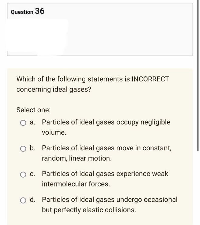 Question 36
Which of the following statements is INCORRECT
concerning ideal gases?
Select one:
Particles of ideal gases occupy negligible
volume.
O b. Particles of ideal gases move in constant,
random, linear motion.
Particles of ideal gases experience weak
intermolecular forces.
d. Particles of ideal gases undergo occasional
but perfectly elastic collisions.
