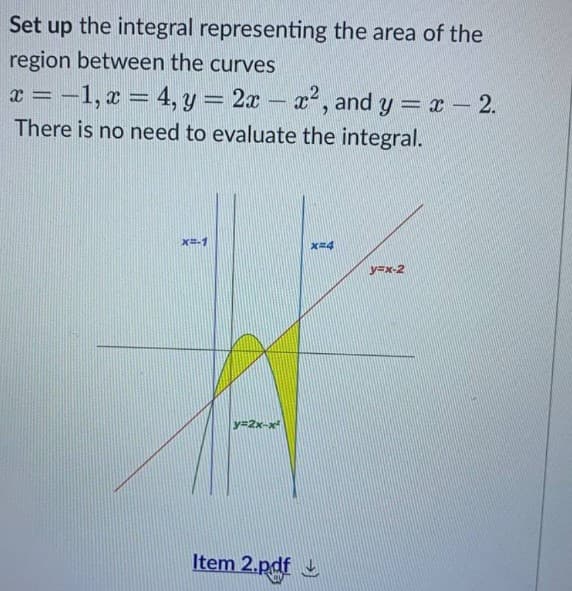 Set up the integral representing the area of the
region between the curves
x = -1, x = 4, y = 2x - x², and y = x - 2.
There is no need to evaluate the integral.
x=-1
x=4
y=x-2
V=2x-
Item 2.pdf