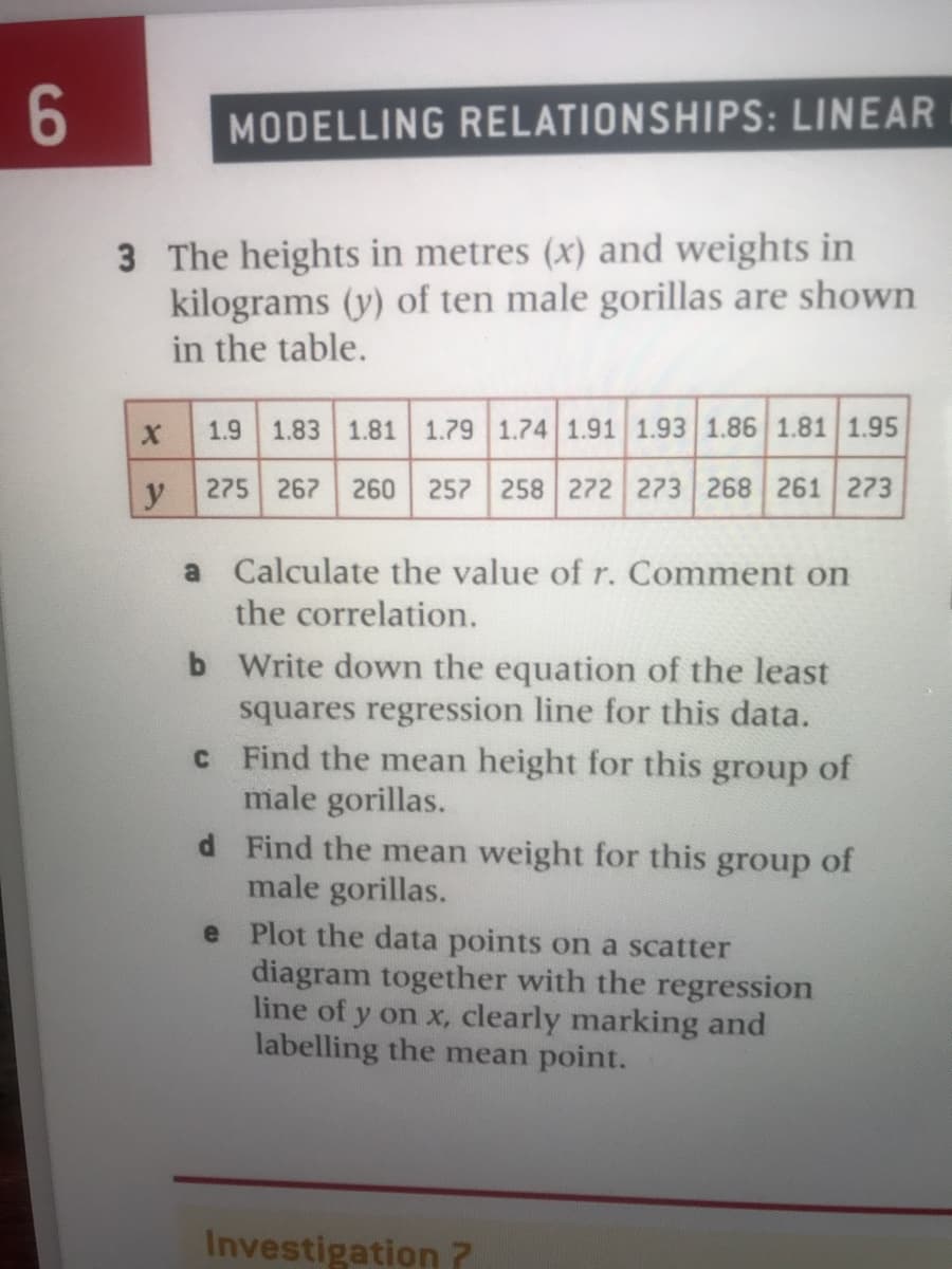 MODELLING RELATIONSHIPS: LINEAR
3 The heights in metres (x) and weights in
kilograms (y) of ten male gorillas are shown
in the table.
1.9
1.83 1.81
1.79 1.74 1.91 1.93 1.86 1.81 1.95
275 267
260
258 272 273 268 261 273
a Calculate the value of r. Comment on
the correlation.
b Write down the equation of the least
squares regression line for this data.
CF ind the mean height for this group of
male gorillas.
d Find the mean weight for this group of
male gorillas.
e Plot the data points on a scatter
diagram together with the regression
line of y on x, clearly marking and
labelling the mean point.
Investigation 7
