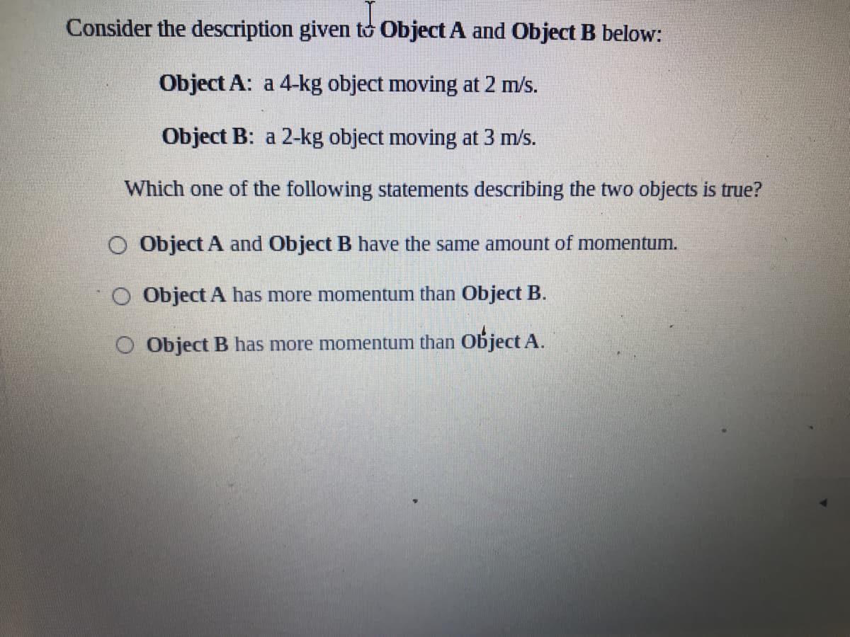 Consider the description given to Object A and Object B below:
Object A: a 4-kg object moving at 2 m/s.
Object B: a 2-kg object moving at 3 m/s.
Which one of the following statements describing the two objects is true?
O Object A and Object B have the same amount of momentum.
Object A has more momentum than Object B.
O Object B has more momentum than Object A.
