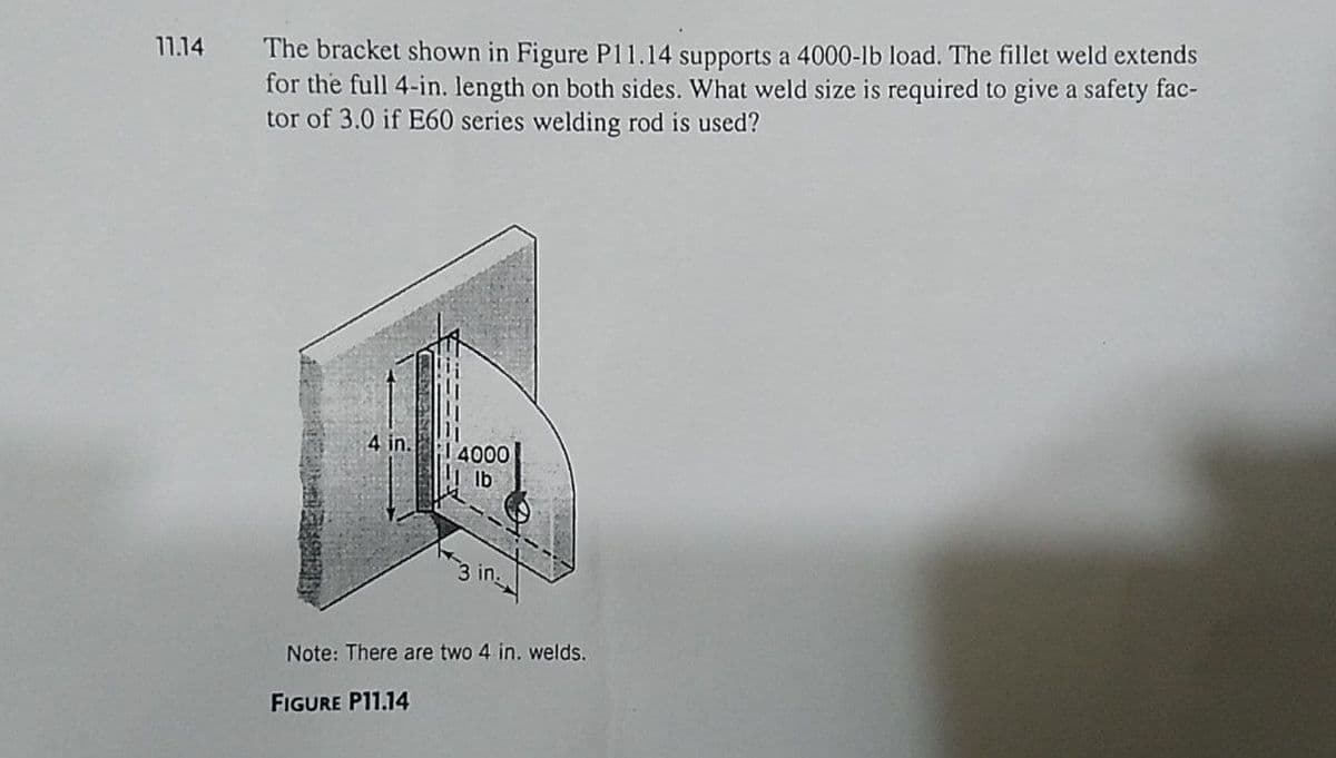 11.14
The bracket shown in Figure P11.14 supports a 4000-lb load. The fillet weld extends
for the full 4-in. length on both sides. What weld size is required to give a safety fac-
tor of 3.0 if E60 series welding rod is used?
4 in.
4000
in.
Note: There are two 4 in. welds.
FIGURE P11.14