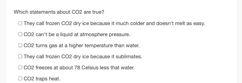 Which statements about CO2 are true?
O They call frozen CO2 dry ice because it much colder and doesn't melt as easy.
O CO2 can't be a liquid at atmosphere pressure.
O CO2 turns gas at a higher temperature than water.
O They call frozen CO2 dry ice because it sublimates.
O CO2 freezes at about 78 Celsius less that water.
O CO2 traps heat.
