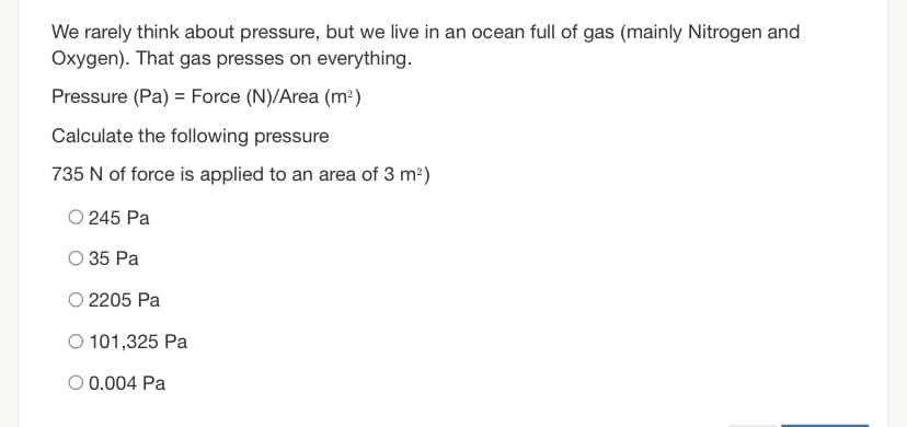 We rarely think about pressure, but we live in an ocean full of gas (mainly Nitrogen and
Oxygen). That gas presses on everything.
Pressure (Pa) = Force (N)/Area (m²)
Calculate the following pressure
735 N of force is applied to an area of 3 m2)
O 245 Pa
O 35 Pa
O 2205 Pa
O 101,325 Pa
O 0.004 Pa
