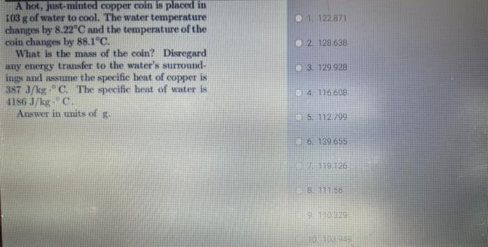 A hot, just-minted copper coin is placed in
103 g of water to cool. The water temperature
changes by 8.22°C and the temperature of the
coin changes by 88.1°C.
What is the mnss of the coin? Disregard
any energy transfer to the water's surround-
ings and assume the specific heat of copper is
387 J/kg- C. The specific heat of water is
4186 J/kg- C.
Answer in units of g-
O1. 122871
O 2. 128.638
O 3. 129.928
4. 116.608
5. 112./99
6. 139 655
8. 111.56
110.329
HO103.949
