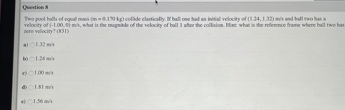 Question 8
Two pool balls of equal mass (m = 0.170 kg) collide elastically. If ball one had an initial velocity of (1.24, 1.32) m/s and ball two has a
velocity of (-1.00, 0) m/s, what is the magnitde of the velocity of ball 1 after the collision. Hint: what is the reference frame where ball two has
zero velocity? (831)
a) O1.32 m/s
b) O1.24 m/s
c) O1.00 m/s
d) O1.81 m/s
e) O1.56 m/s
