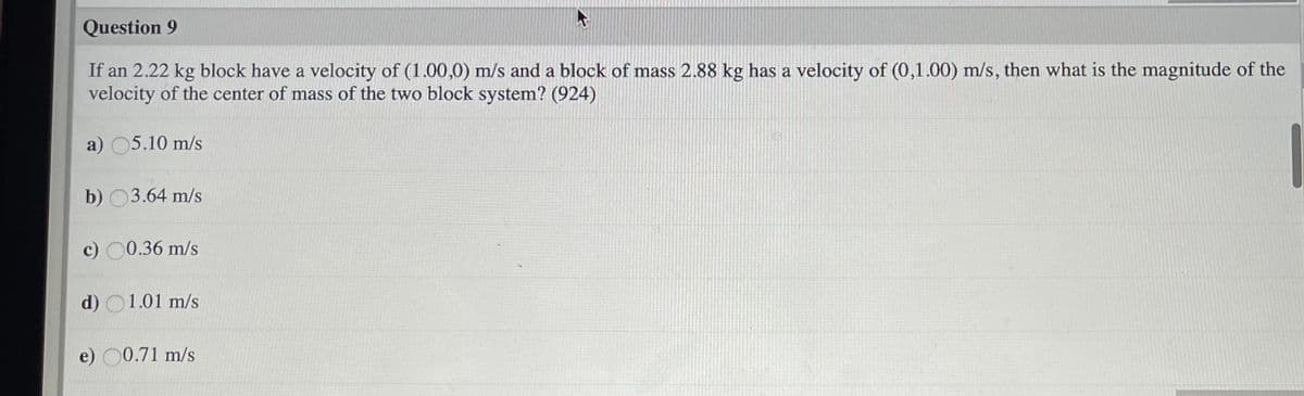 Question 9
If an 2.22 kg block have a velocity of (1.00,0) m/s and a block of mass 2.88 kg has a velocity of (0,1.00) m/s, then what is the magnitude of the
velocity of the center of mass of the two block system? (924)
a) 05.10 m/s
b) 03.64 m/s
c) 00.36 m/s
d) O1.01 m/s
e) 00.71 m/s
