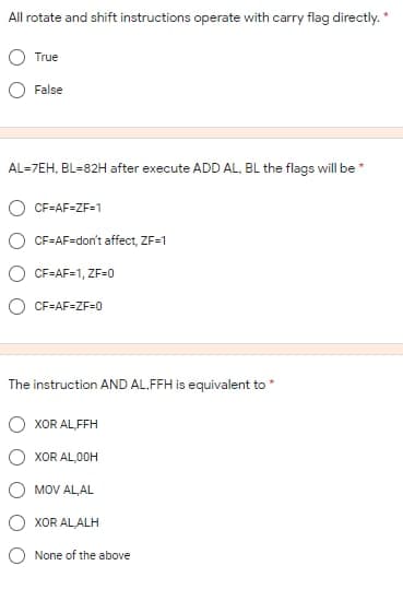 All rotate and shift instructions operate with carry flag directly. *
True
False
AL=7EH, BL=82H after execute ADD AL. BL the flags will be
O CF=AF=ZF=1
CF=AF=don't affect, ZF=1
CF=AF=1, ZF=0
CF=AF=ZF=0
The instruction AND AL.FFH is equivalent to
XOR AL,FFH
XOR AL,00H
MOV AL,AL
XOR AL ALH
O None of the above
