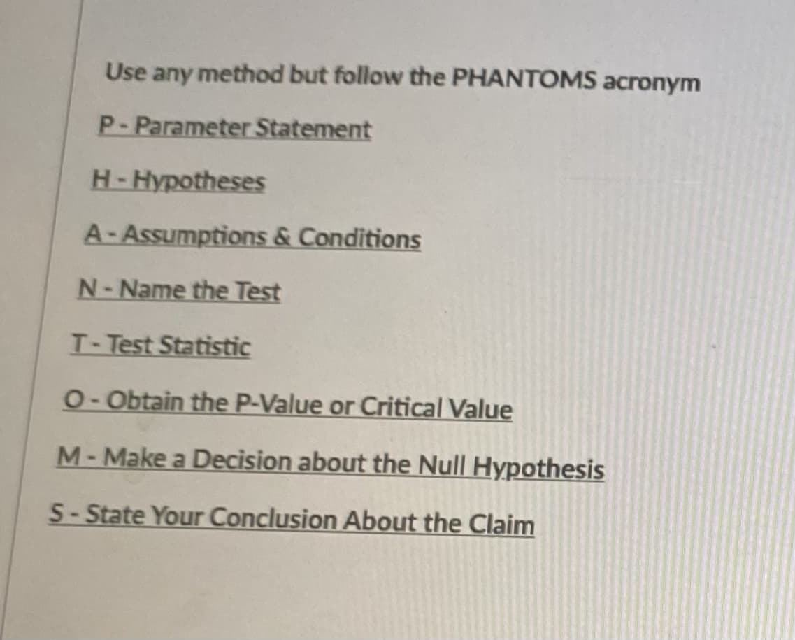 Use any method but follow the PHANTOMS acronym
P-Parameter Statement
H-Hypotheses
A-Assumptions & Conditions
N-Name the Test
T-Test Statistic
O-Obtain the P-Value or Critical Value
M- Make a Decision about the Null Hypothesis
S- State Your Conclusion About the Claim
