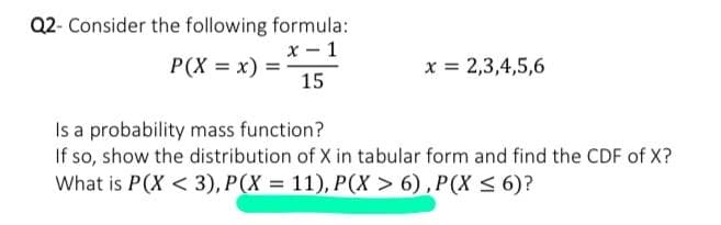 Q2- Consider the following formula:
х — 1
P(X = x)
x = 2,3,4,5,6
15
Is a probability mass function?
If so, show the distribution of X in tabular form and find the CDF of X?
What is P(X < 3), P(X = 11), P(X > 6) , P(X < 6)?
