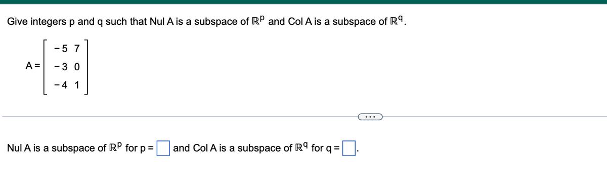 Give integers p and q such that Nul A is a subspace of RP and Col A is a subspace of R9.
-5 7
A =
-3 0
4 1
Nul A is a subspace of RP for p =
and Col A is a subspace of Rª for q =
