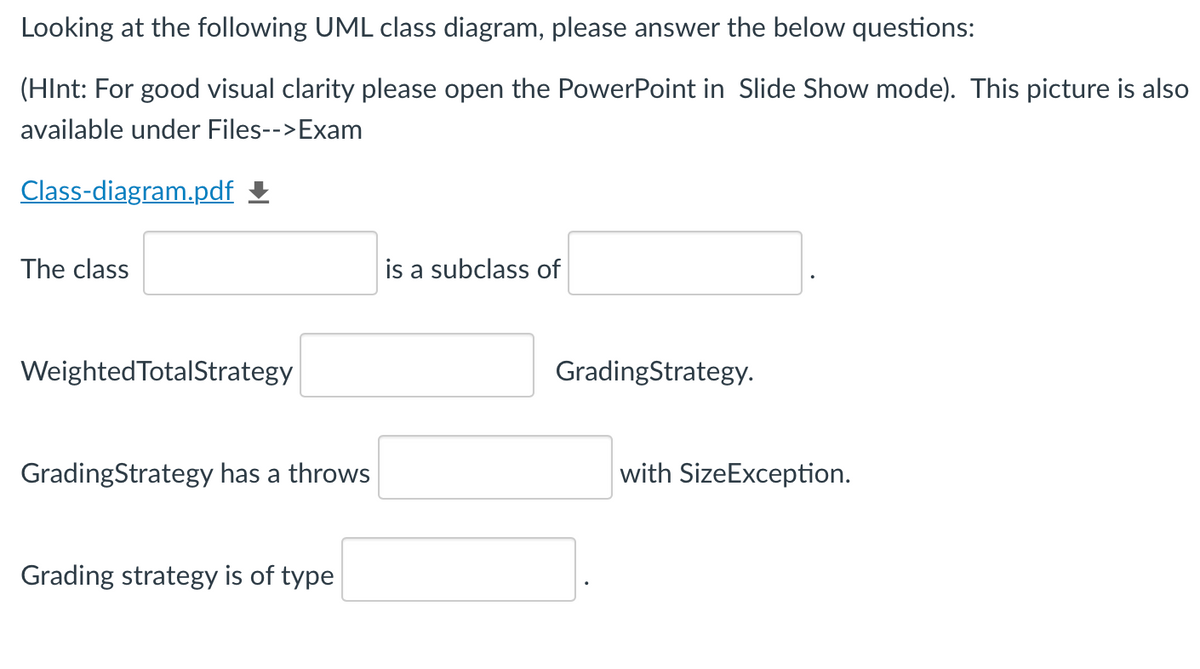 Looking at the following UML class diagram, please answer the below questions:
(HInt: For good visual clarity please open the PowerPoint in Slide Show mode). This picture is also
available under Files-->Exam
Class-diagram.pdf
The class
is a subclass of
Weighted TotalStrategy
GradingStrategy.
GradingStrategy has a throws
with SizeException.
Grading strategy is of type
