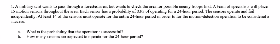 1. A military unit wants to pass through a forested area, but wants to check the area for possible enemy troops first. A team of specialists will place
15 motion sensors throughout the area. Each sensor has a probability of 0.95 of operating for a 24-hour period. The sensors operate and fail
independently. At least 14 of the sensors must operate for the entire 24-hour period in order to for the motion-detection operation to be considered a
success.
What is the probability that the operation is successful?
a.
b.
How many sensors are expected to operate for the 24-hour period?
