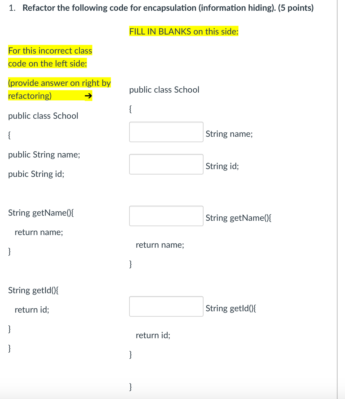 1. Refactor the following code for encapsulation (information hiding). (5 points)
FILL IN BLANKS on this side:
For this incorrect class
code on the left side:
(provide answer on right by
public class School
refactoring)
{
public class School
{
String name;
public String name;
String id;
pubic String id;
String getName(0{
String getName(){
return name;
return name;
}
}
String getld(){
return id;
String getld(){
}
return id;
}
}
}
