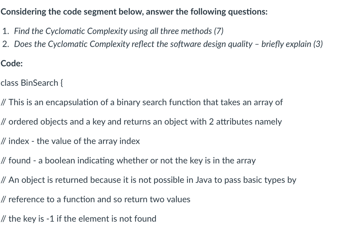 Considering the code segment below, answer the following questions:
1. Find the Cyclomatic Complexity using all three methods (7)
2. Does the Cyclomatic Complexity reflect the software design quality - briefly explain (3)
Code:
class BinSearch {
// This is an encapsulation of a binary search function that takes an array of
// ordered objects and a key and returns an object with 2 attributes namely
// index - the value of the array index
// found - a boolean indicating whether or not the key is in the array
// An object is returned because it is not possible in Java to pass basic types by
// reference to a function and so return two values
// the key is -1 if the element is not found
