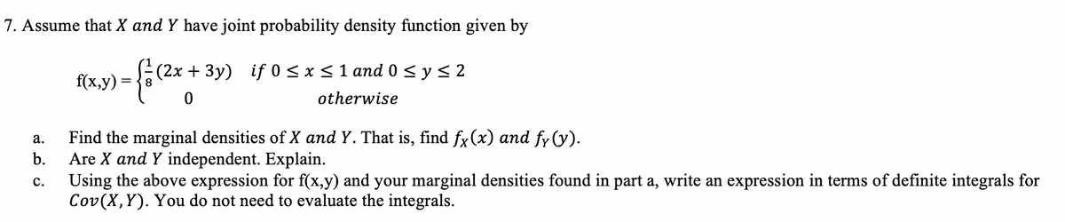 7. Assume that X and Y have joint probability density function given by
(2x + 3y) if 0< x<1 and 0 <y< 2
f(x,y)
8.
otherwise
Find the marginal densities of X and Y. That is, find fx(x) and fy (y).
Are X and Y independent. Explain.
Using the above expression for f(x,y) and your marginal densities found in part a, write an expression in terms of definite integrals for
Cov(X,Y). You do not need to evaluate the integrals.
а.
b.
с.
