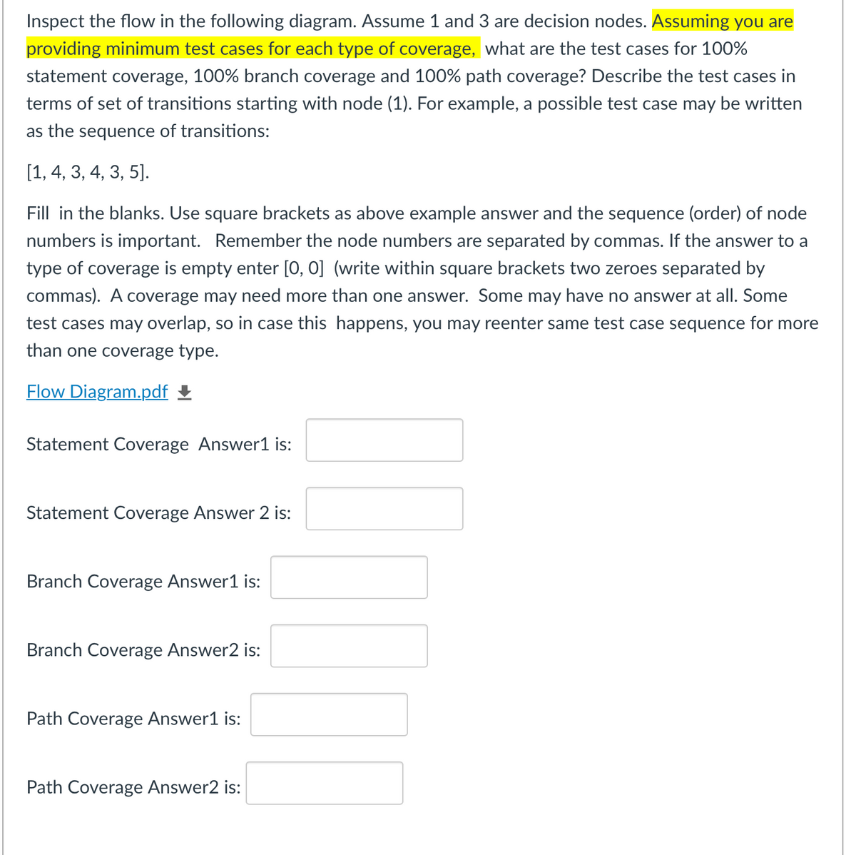 Inspect the flow in the following diagram. Assume 1 and 3 are decision nodes. Assuming you are
providing minimum test cases for each type of coverage, what are the test cases for 100%
statement coverage, 100% branch coverage and 100% path coverage? Describe the test cases in
terms of set of transitions starting with node (1). For example, a possible test case may be written
as the sequence of transitions:
[1, 4, 3, 4, 3, 5].
Fill in the blanks. Use square brackets as above example answer and the sequence (order) of node
numbers is important. Remember the node numbers are separated by commas. If the answer to a
type of coverage is empty enter [0, 0] (write within square brackets two zeroes separated by
commas). A coverage may need more than one answer. Some may have no answer at all. Some
test cases may overlap, so in case this happens, you may reenter same test case sequence for more
than one coverage type.
Flow Diagram.pdf £
Statement Coverage Answer1 is:
Statement Coverage Answer 2 is:
Branch Coverage Answer1 is:
Branch Coverage Answer2 is:
Path Coverage Answer1 is:
Path Coverage Answer2 is:
