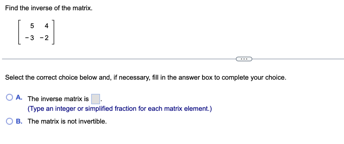 Find the inverse of the matrix.
5
4
- 3
-2
Select the correct choice below and, if necessary, fill in the answer box to complete your choice.
O A. The inverse matrix is
(Type an integer or simplified fraction for each matrix element.)
B. The matrix is not invertible.
