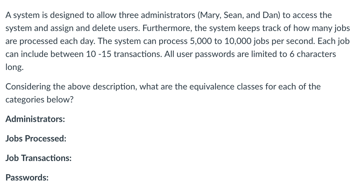 A system is designed to allow three administrators (Mary, Sean, and Dan) to access the
system and assign and delete users. Furthermore, the system keeps track of how many jobs
are processed each day. The system can process 5,000 to 10,000 jobs per second. Each job
can include between 10 -15 transactions. All user passwords are limited to 6 characters
long.
Considering the above description, what are the equivalence classes for each of the
categories below?
Administrators:
Jobs Processed:
Job Transactions:
Passwords:
